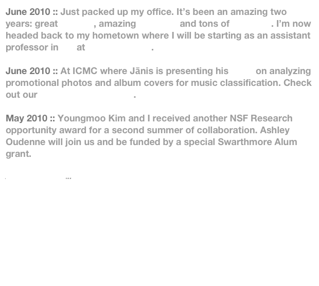 June 2010 :: Just packed up my office. It’s been an amazing two years: great classes, amazing students and tons of research. I’m now headed back to my hometown where I will be starting as an assistant professor in CS at Ithaca College. 

June 2010 :: At ICMC where Jānis is presenting his work on analyzing promotional photos and album covers for music classification. Check out our Artist Image Browser.

May 2010 :: Youngmoo Kim and I received another NSF Research opportunity award for a second summer of collaboration. Ashley Oudenne will join us and be funded by a special Swarthmore Alum grant.

Additional News...